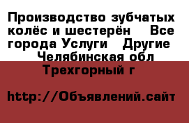 Производство зубчатых колёс и шестерён. - Все города Услуги » Другие   . Челябинская обл.,Трехгорный г.